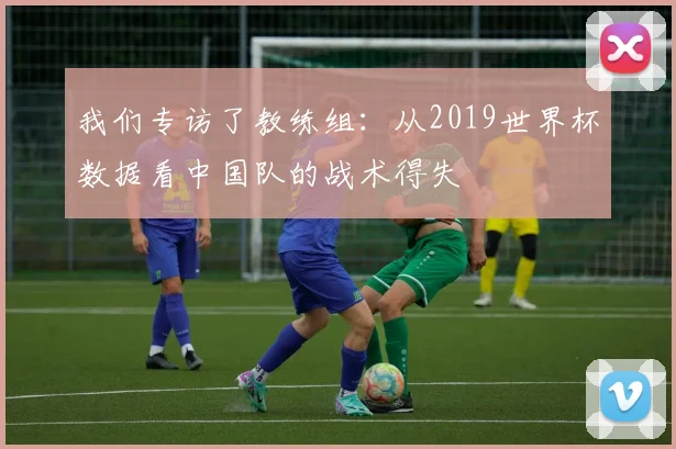 我们专访了教练组：从2019世界杯数据看中国队的战术得失