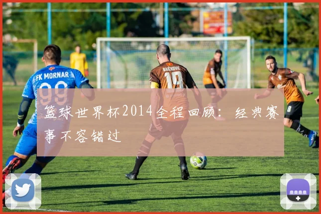 篮球世界杯2014全程回顾：经典赛事不容错过