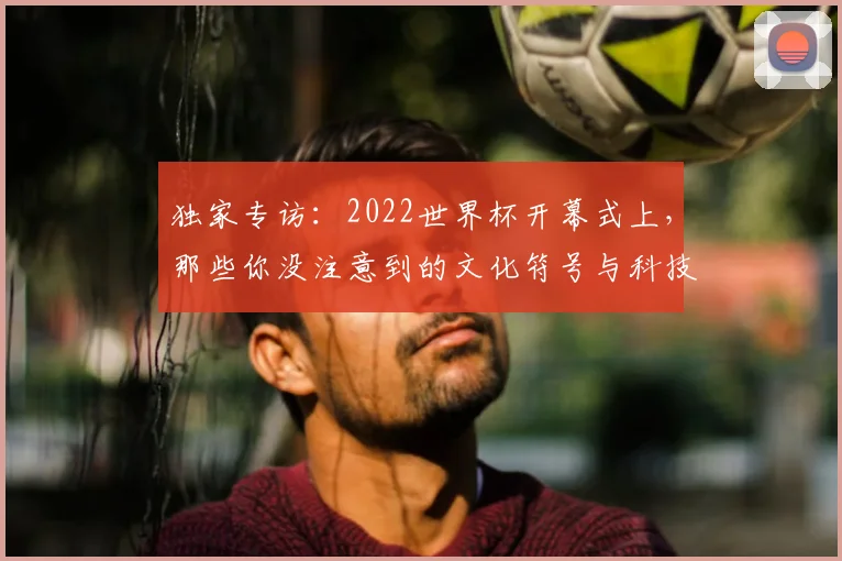 独家专访：2022世界杯开幕式上，那些你没注意到的文化符号与科技亮点