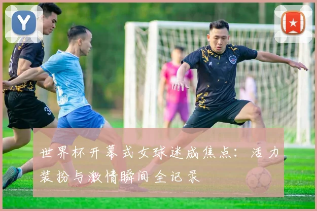世界杯开幕式女球迷成焦点：活力装扮与激情瞬间全记录