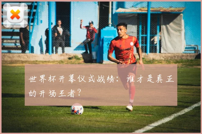 世界杯开幕仪式战绩：谁才是真正的开场王者？
