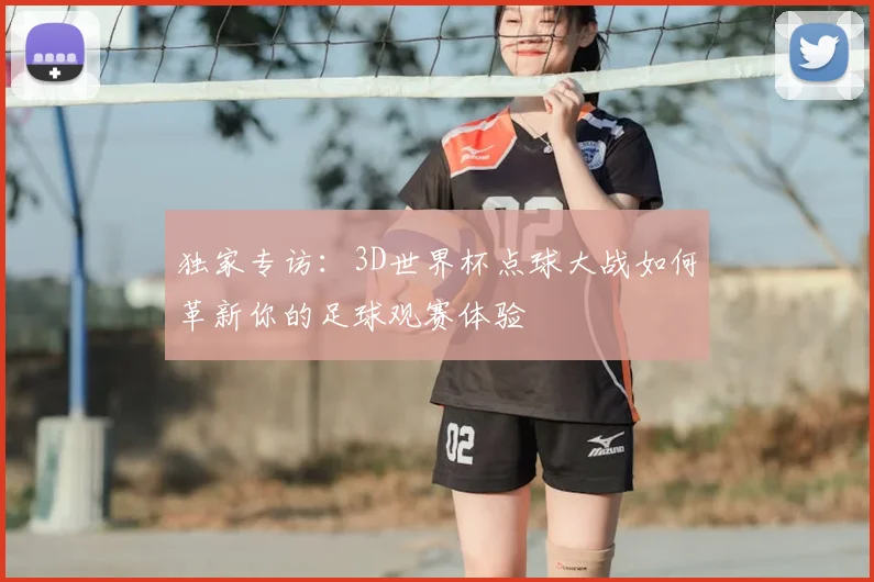 独家专访：3D世界杯点球大战如何革新你的足球观赛体验