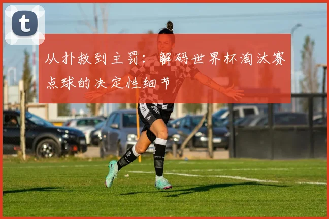 从扑救到主罚：解码世界杯淘汰赛点球的决定性细节