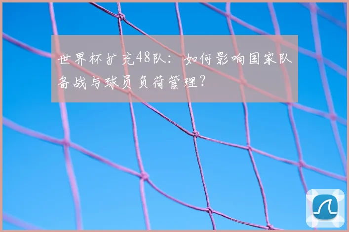 世界杯扩充48队：如何影响国家队备战与球员负荷管理？