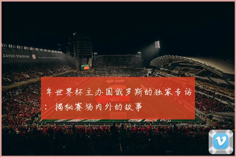 年世界杯主办国俄罗斯的独家专访:揭秘赛场内外的故事