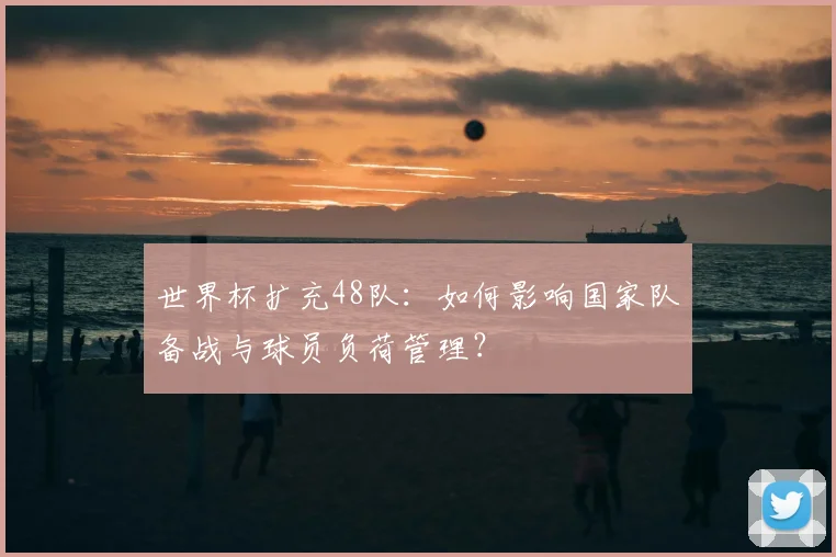 世界杯扩充48队：如何影响国家队备战与球员负荷管理？
