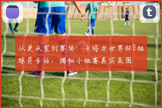从更衣室到赛场：卡塔尔世界杯E组球员专访，揭秘小组赛真实氛围