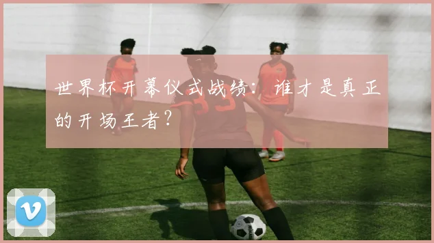 世界杯开幕仪式战绩：谁才是真正的开场王者？