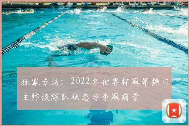 独家专访：2022年世界杯冠军热门主帅谈球队状态与夺冠前景