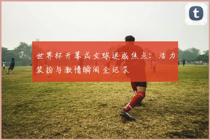 世界杯开幕式女球迷成焦点：活力装扮与激情瞬间全记录