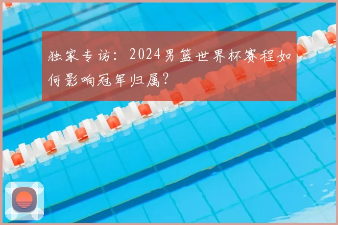 独家专访：2024男篮世界杯赛程如何影响冠军归属？